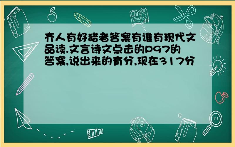 齐人有好猎者答案有谁有现代文品读.文言诗文点击的P97的答案,说出来的有分,现在317分