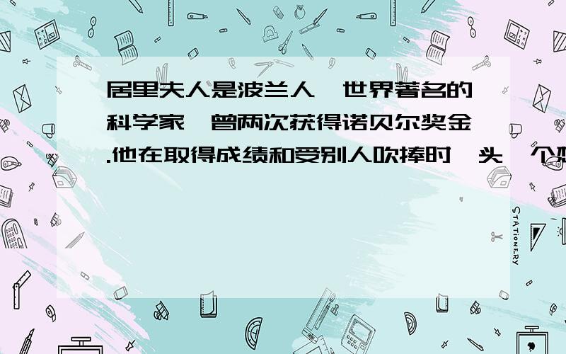 居里夫人是波兰人,世界著名的科学家,曾两次获得诺贝尔奖金.他在取得成绩和受别人吹捧时,头一个想到的是少年时候教法语的老师