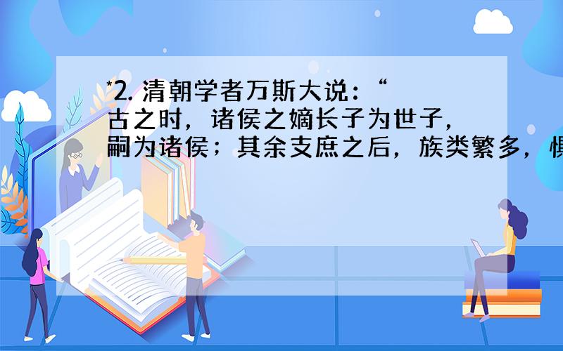 *2. 清朝学者万斯大说：“古之时，诸侯之嫡长子为世子，嗣为诸侯；其余支庶之后，族类繁多，惧其散而无统也，因制为大宗小宗