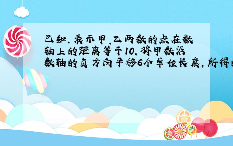 已知,表示甲、乙两数的点在数轴上的距离等于10,将甲数沿数轴的负方向平移6个单位长度,所得的数与乙数互