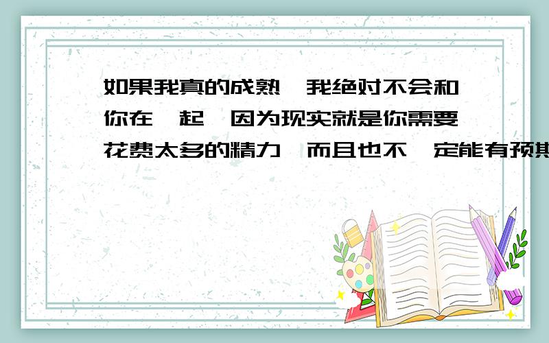 如果我真的成熟,我绝对不会和你在一起,因为现实就是你需要花费太多的精力,而且也不一定能有预期的成果,我会选择别人打造好的