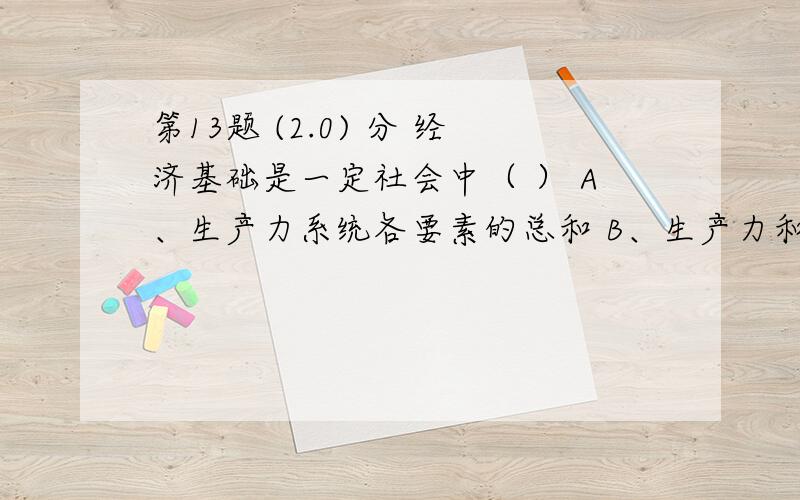 第13题 (2.0) 分 经济基础是一定社会中（ ） A、生产力系统各要素的总和 B、生产力和生产关系的总和 C、占