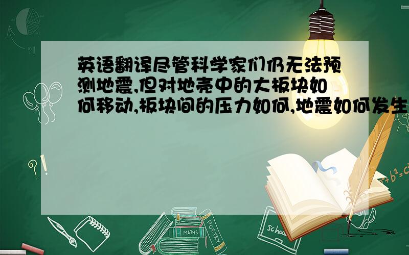 英语翻译尽管科学家们仍无法预测地震,但对地壳中的大板块如何移动,板块间的压力如何,地震如何发生,某地区发生地震的一般概率