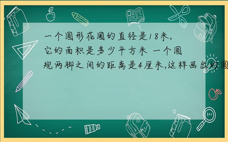 一个圆形花圃的直径是18米,它的面积是多少平方米 一个圆规两脚之间的距离是4厘米,这样画出的圆面积是?