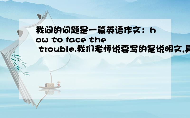 我问的问题是一篇英语作文：how to face the trouble.我们老师说要写的是说明文,具体写我们应该如何面