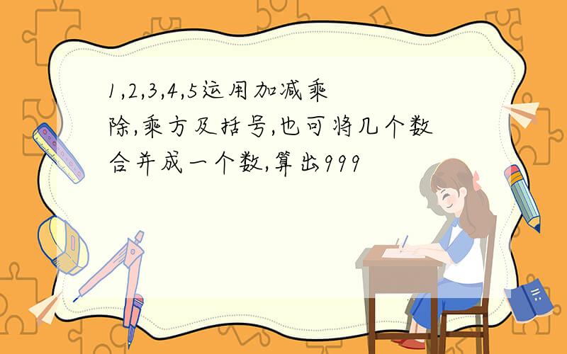 1,2,3,4,5运用加减乘除,乘方及括号,也可将几个数合并成一个数,算出999