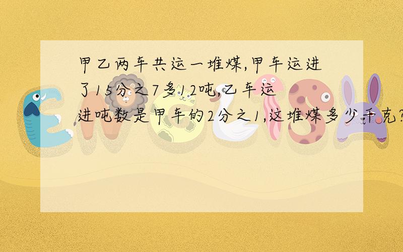 甲乙两车共运一堆煤,甲车运进了15分之7多12吨,乙车运进吨数是甲车的2分之1,这堆煤多少千克?（2种）