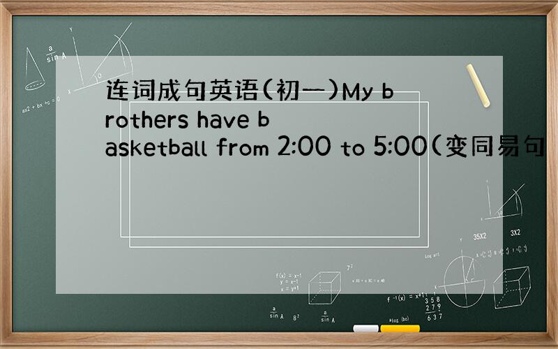 连词成句英语(初一)My brothers have basketball from 2:00 to 5:00(变同易句