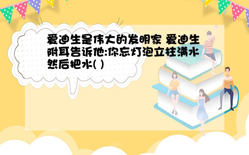 爱迪生是伟大的发明家 爱迪生附耳告诉他:你忘灯泡立柱满水然后把水( )