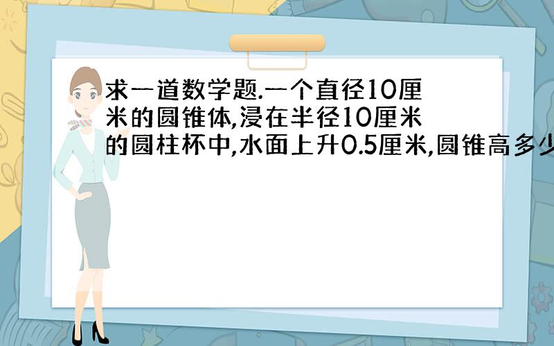 求一道数学题.一个直径10厘米的圆锥体,浸在半径10厘米的圆柱杯中,水面上升0.5厘米,圆锥高多少厘米?