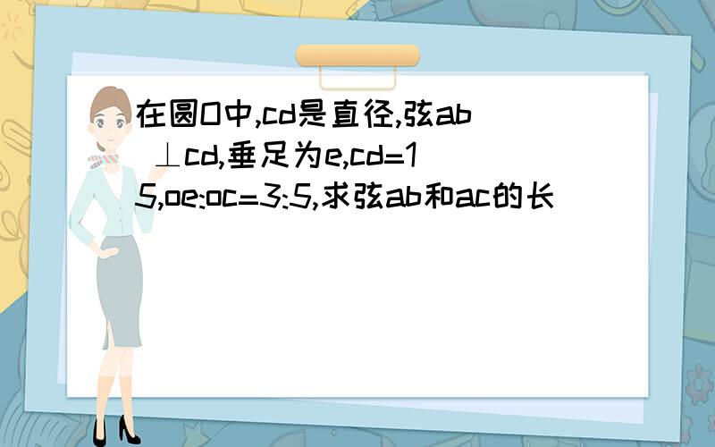 在圆O中,cd是直径,弦ab ⊥cd,垂足为e,cd=15,oe:oc=3:5,求弦ab和ac的长