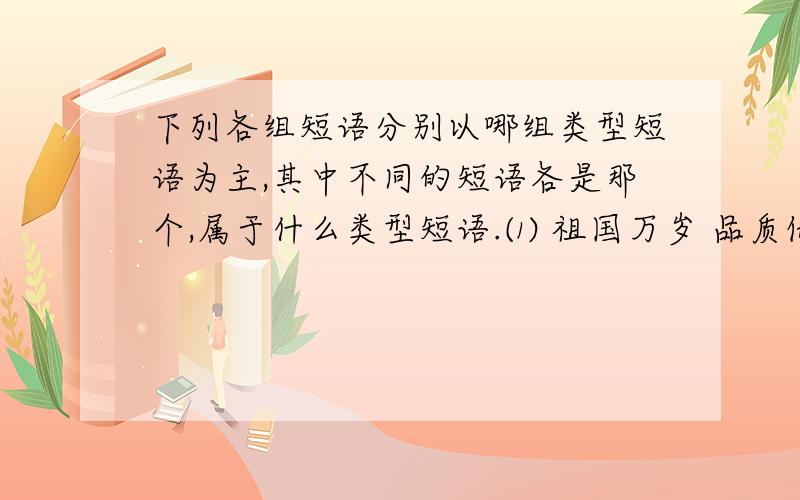 下列各组短语分别以哪组类型短语为主,其中不同的短语各是那个,属于什么类型短语.⑴ 祖国万岁 品质优良