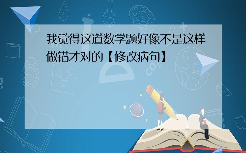 我觉得这道数学题好像不是这样做错才对的【修改病句】