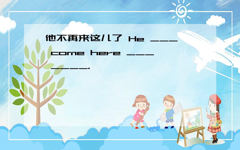 他不再来这儿了 He ___ come here ___ ____.