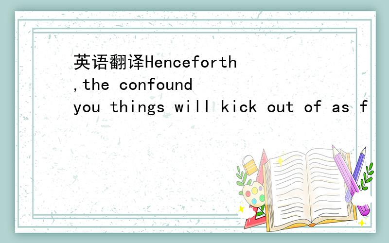 英语翻译Henceforth,the confound you things will kick out of as f