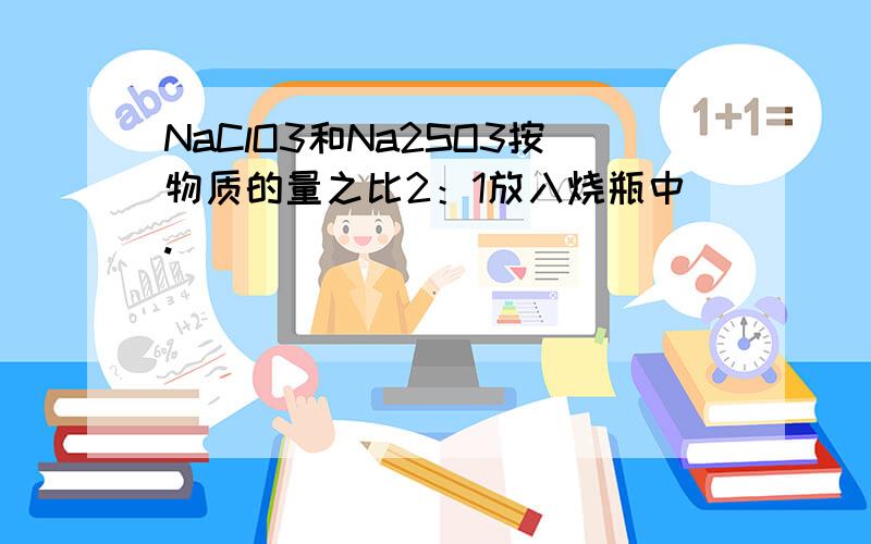 NaClO3和Na2SO3按物质的量之比2：1放入烧瓶中.