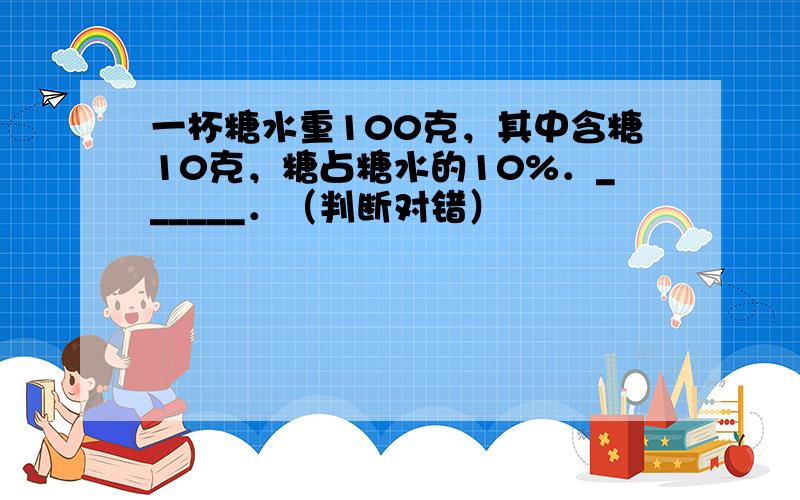 一杯糖水重100克，其中含糖10克，糖占糖水的10%．______．（判断对错）