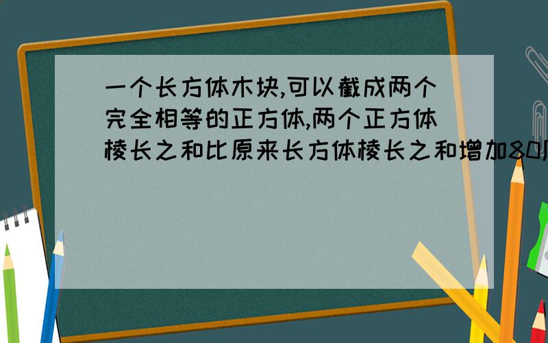 一个长方体木块,可以截成两个完全相等的正方体,两个正方体棱长之和比原来长方体棱长之和增加80厘米,原