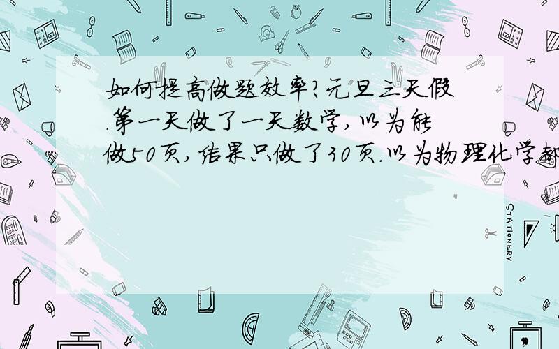 如何提高做题效率?元旦三天假.第一天做了一天数学,以为能做50页,结果只做了30页.以为物理化学都能各做一章的题.结果只