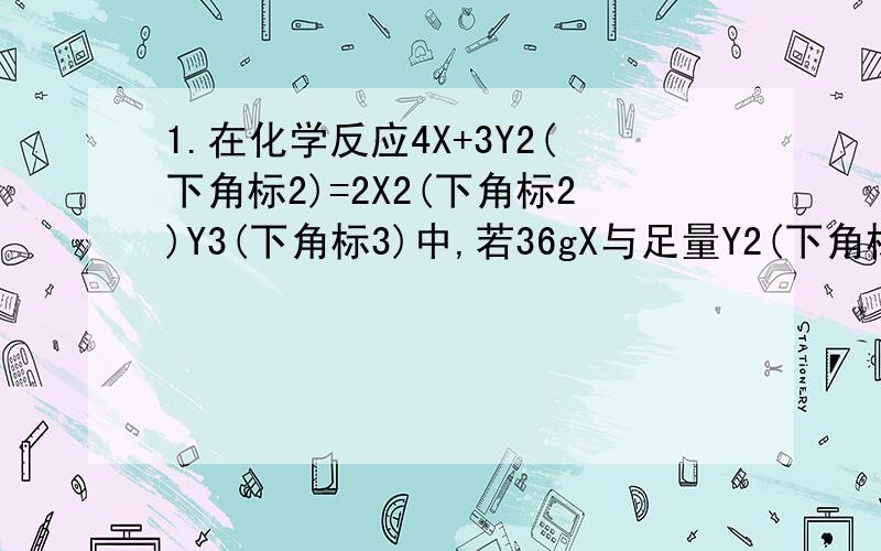 1.在化学反应4X+3Y2(下角标2)=2X2(下角标2)Y3(下角标3)中,若36gX与足量Y2(下角标2)反应生成6