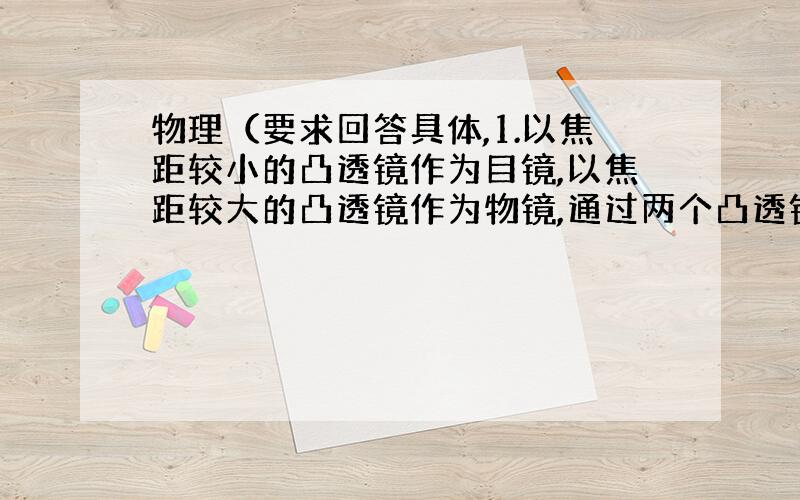 物理（要求回答具体,1.以焦距较小的凸透镜作为目镜,以焦距较大的凸透镜作为物镜,通过两个凸透镜观察较远的物体,调节两透镜