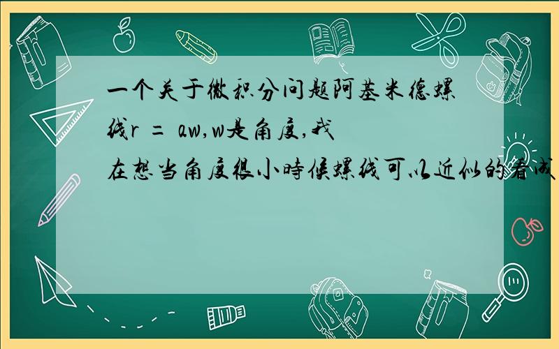 一个关于微积分问题阿基米德螺线r = aw,w是角度,我在想当角度很小时候螺线可以近似的看成圆弧,然后ds=aw*dw,