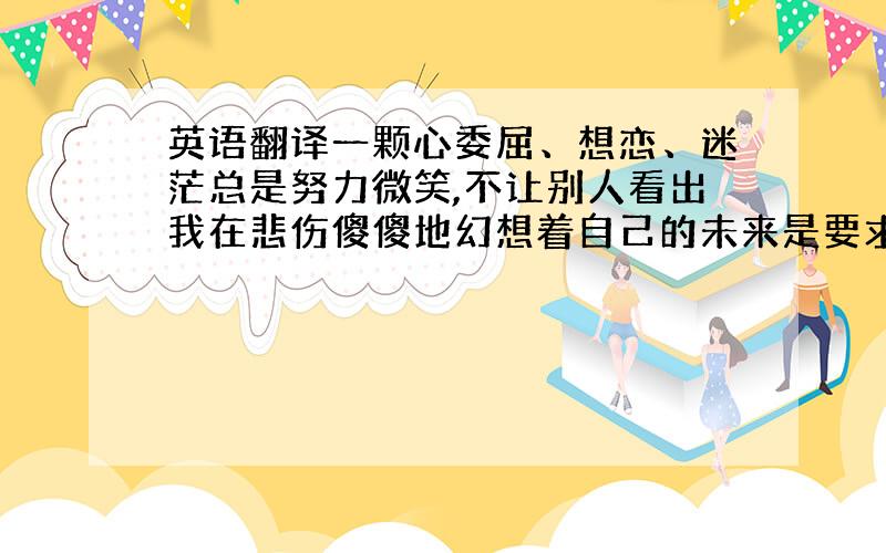 英语翻译一颗心委屈、想恋、迷茫总是努力微笑,不让别人看出我在悲伤傻傻地幻想着自己的未来是要求的太多还是尝试的太少总也得不