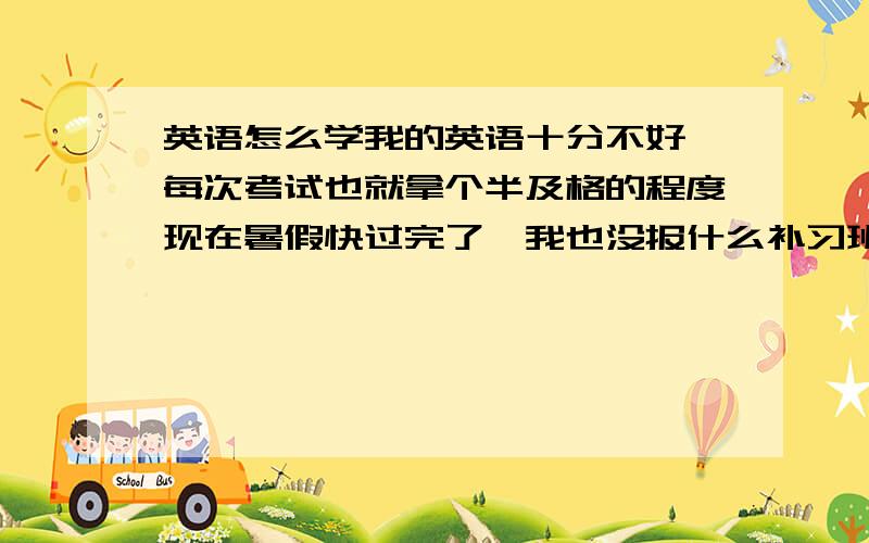 英语怎么学我的英语十分不好,每次考试也就拿个半及格的程度现在暑假快过完了,我也没报什么补习班快上初中了,英语还是烂求个方