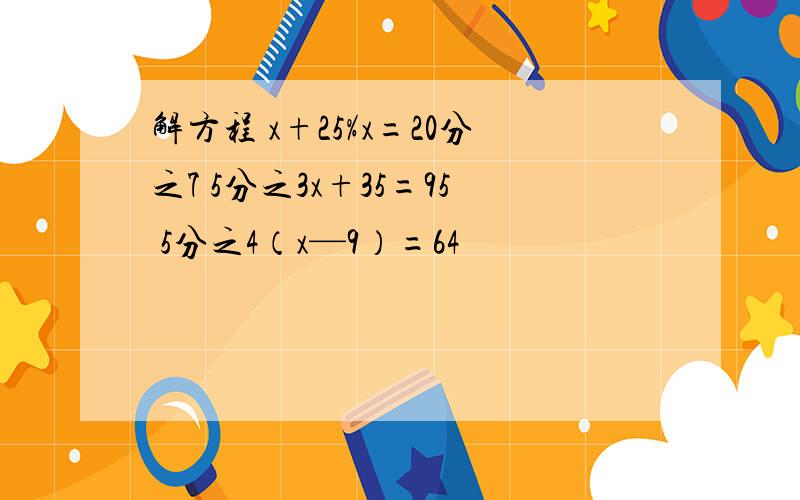 解方程 x+25%x=20分之7 5分之3x+35=95 5分之4（x—9）=64