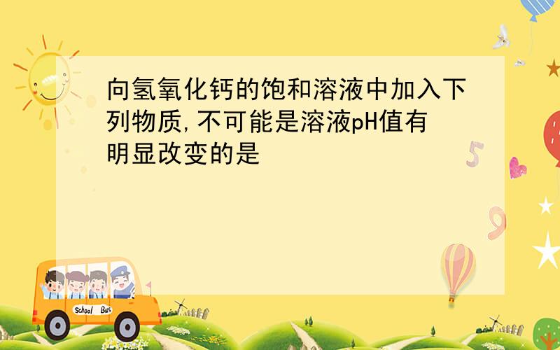 向氢氧化钙的饱和溶液中加入下列物质,不可能是溶液pH值有明显改变的是