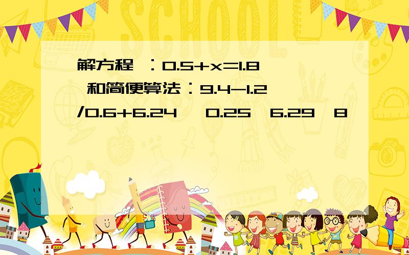 解方程 ：0.5+x=1.8 和简便算法：9.4-1.2/0.6+6.24 ,0.25×6.29×8