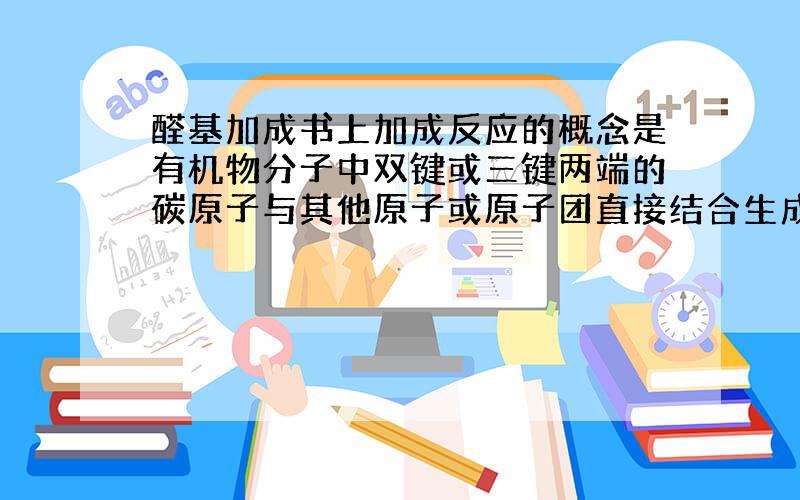 醛基加成书上加成反应的概念是有机物分子中双键或三键两端的碳原子与其他原子或原子团直接结合生成新的化合物的反应叫加成反应.