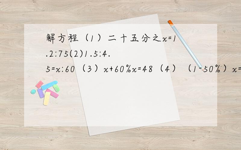 解方程（1）二十五分之x=1.2:75(2)1.5:4.5=x:60（3）x+60%x=48（4）（1-50%）x=2.