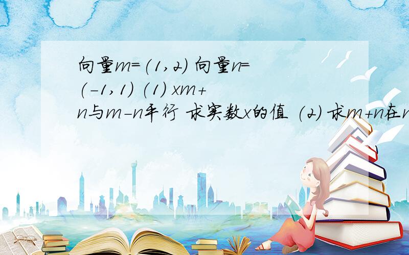 向量m=(1,2) 向量n=(-1,1) (1) xm+n与m-n平行 求实数x的值 (2) 求m+n在n上的投影