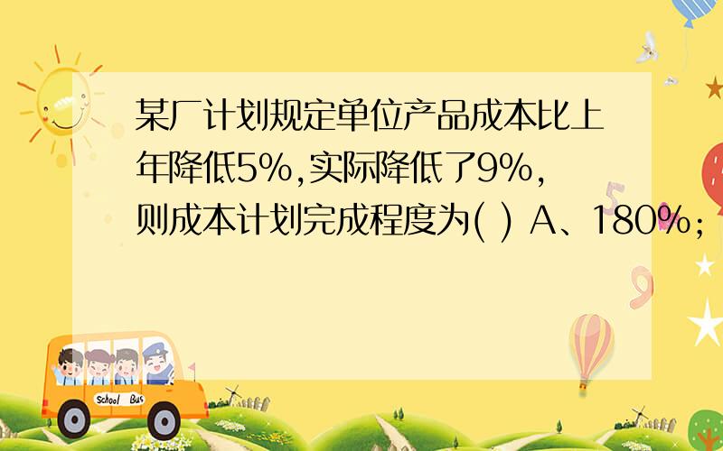 某厂计划规定单位产品成本比上年降低5％,实际降低了9％,则成本计划完成程度为( ) A、180％； B、103.8％