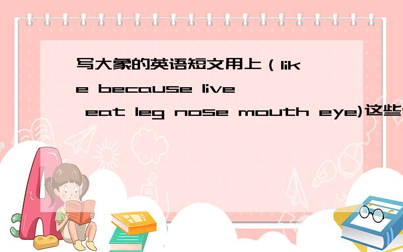 写大象的英语短文用上（like because live eat leg nose mouth eye)这些词语另外首句