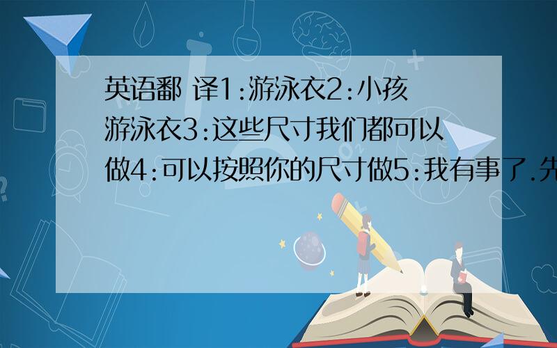 英语鄱 译1:游泳衣2:小孩游泳衣3:这些尺寸我们都可以做4:可以按照你的尺寸做5:我有事了.先走了6:不需要量尺寸的.