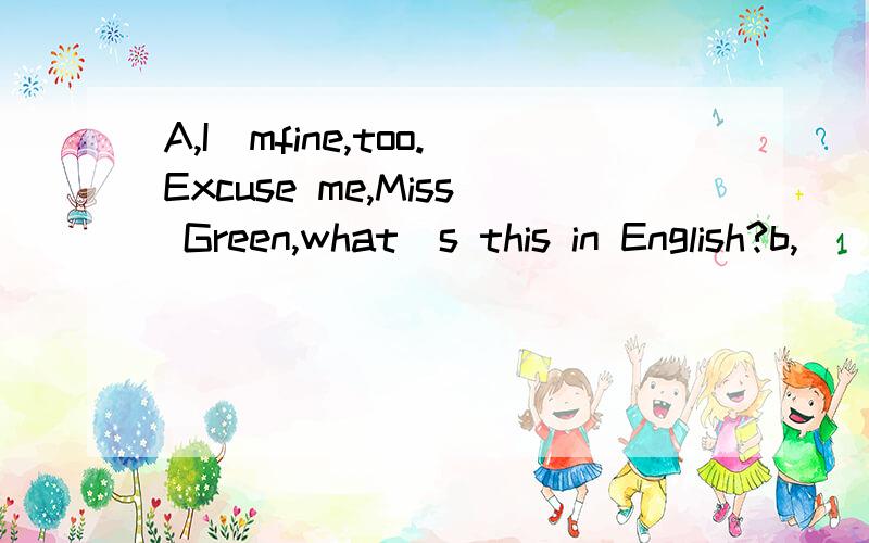 A,I`mfine,too.Excuse me,Miss Green,what`s this in English?b,