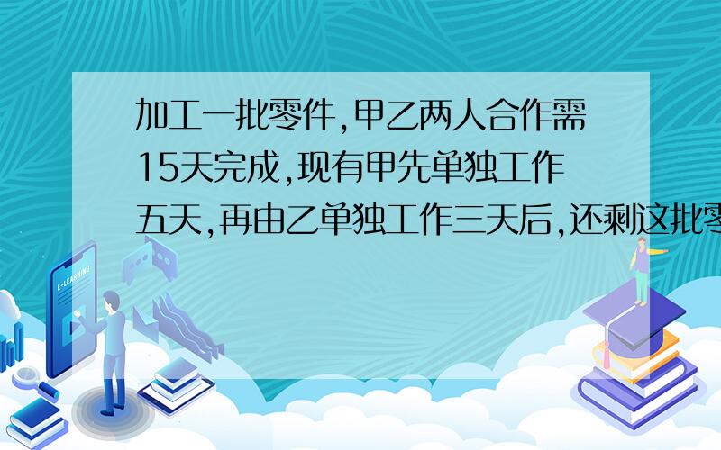 加工一批零件,甲乙两人合作需15天完成,现有甲先单独工作五天,再由乙单独工作三天后,还剩这批零件的四分