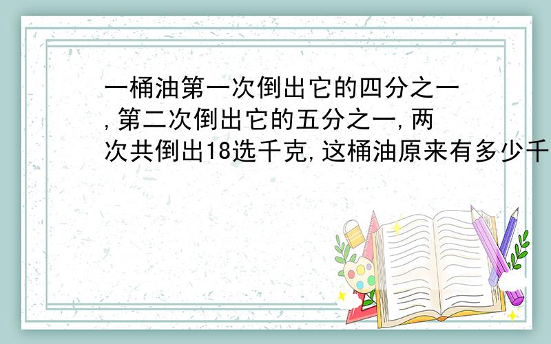 一桶油第一次倒出它的四分之一,第二次倒出它的五分之一,两次共倒出18选千克,这桶油原来有多少千克?