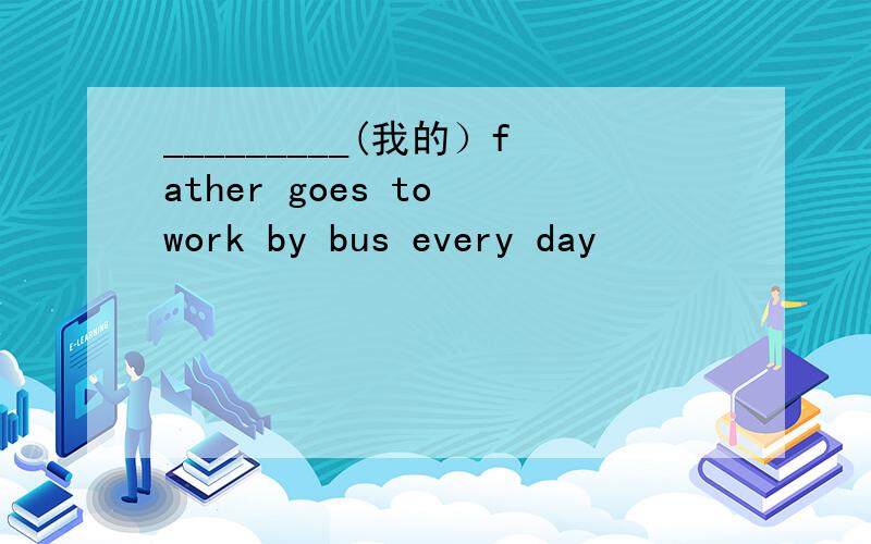 _________(我的）father goes to work by bus every day