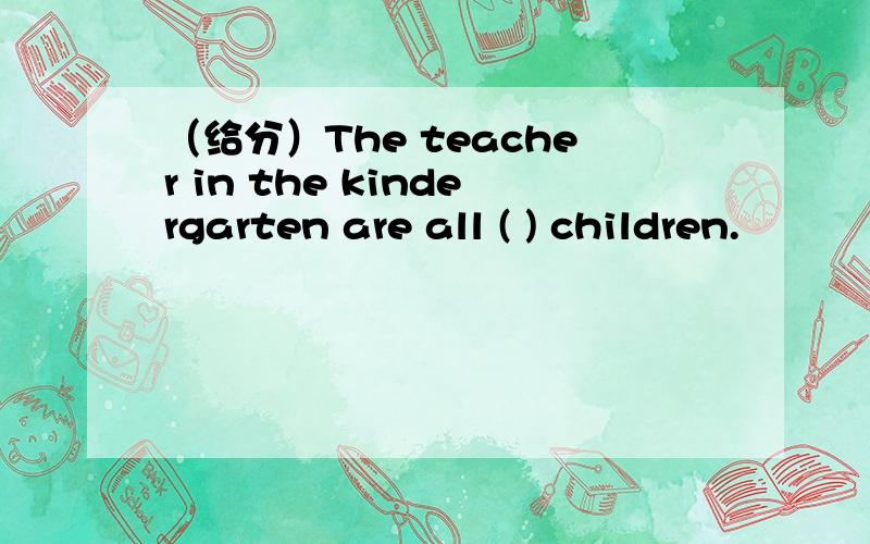 （给分）The teacher in the kindergarten are all ( ) children.