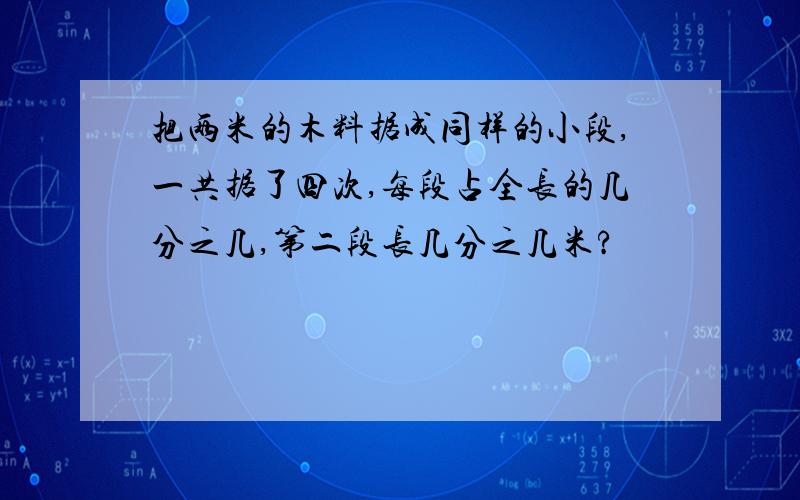 把两米的木料据成同样的小段,一共据了四次,每段占全长的几分之几,第二段长几分之几米?