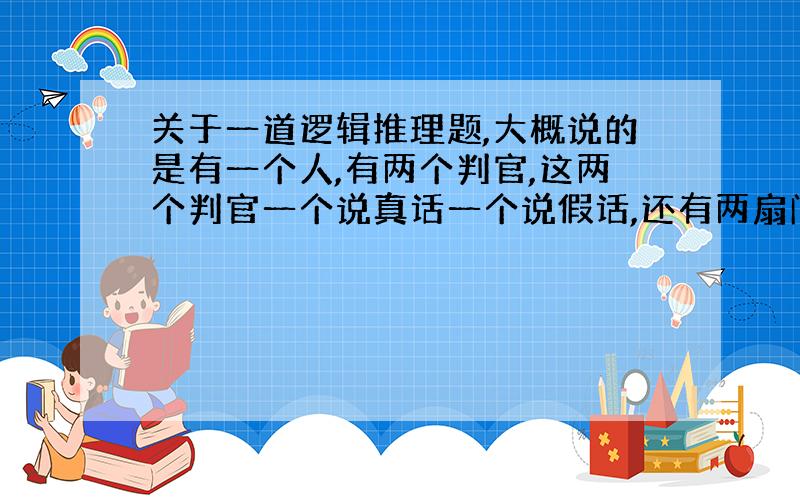 关于一道逻辑推理题,大概说的是有一个人,有两个判官,这两个判官一个说真话一个说假话,还有两扇门,一个是活门,一个是死门.