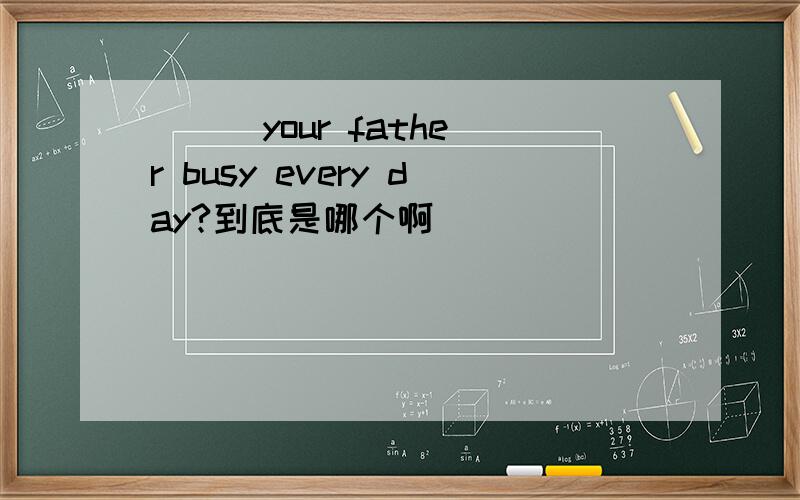 ( ) your father busy every day?到底是哪个啊