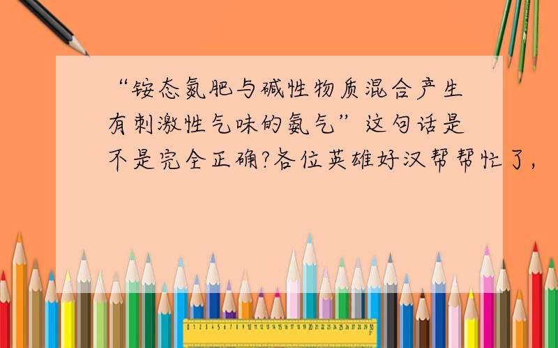 “铵态氮肥与碱性物质混合产生有刺激性气味的氨气”这句话是不是完全正确?各位英雄好汉帮帮忙了,