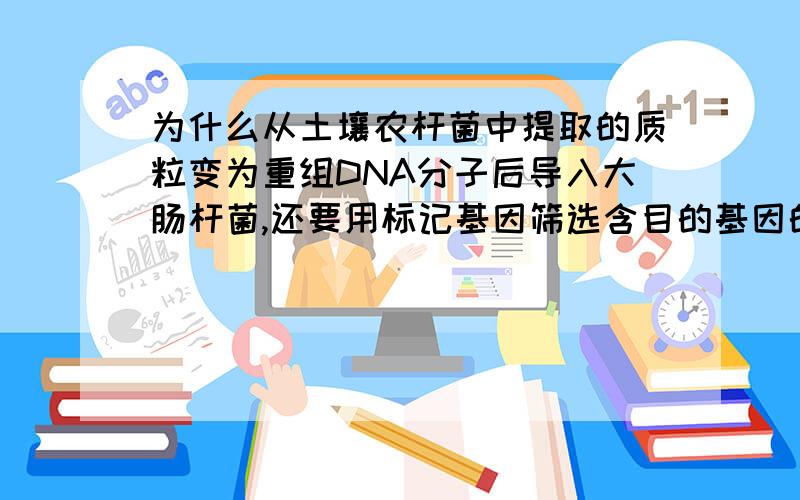 为什么从土壤农杆菌中提取的质粒变为重组DNA分子后导入大肠杆菌,还要用标记基因筛选含目的基因的大肠杆菌,它原先不就有吗