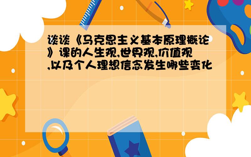 谈谈《马克思主义基本原理概论》课的人生观,世界观,价值观,以及个人理想信念发生哪些变化