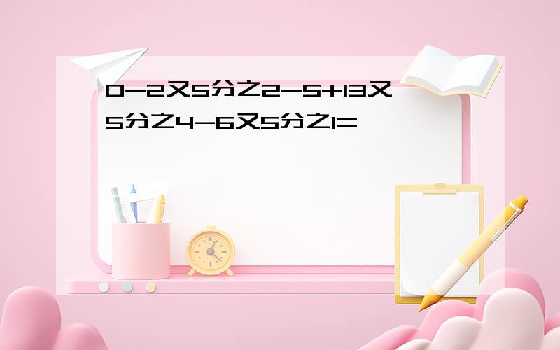 0-2又5分之2-5+13又5分之4-6又5分之1=