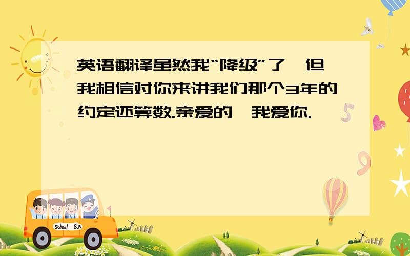 英语翻译虽然我“降级”了,但我相信对你来讲我们那个3年的约定还算数.亲爱的,我爱你.